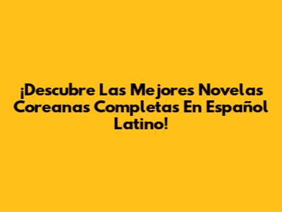 ¡Descubre Las Mejores Novelas Coreanas Completas En Español Latino!