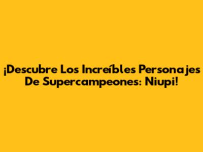 ¡Descubre Los Increíbles Personajes De Supercampeones: Niupi!