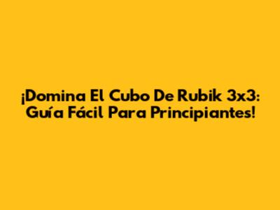 ¡Domina El Cubo De Rubik 3x3: Guía Fácil Para Principiantes!