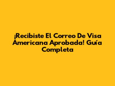 ¡Recibiste El Correo De Visa Americana Aprobada! Guía Completa