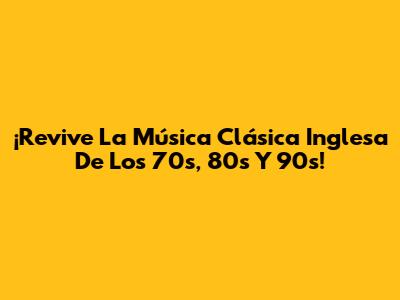 ¡Revive La Música Clásica Inglesa De Los 70s, 80s Y 90s!