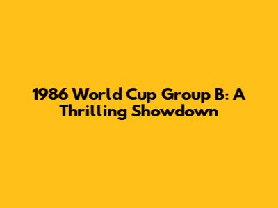 1986 World Cup Group B: A Thrilling Showdown