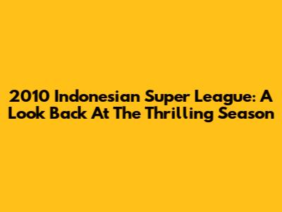 2010 Indonesian Super League: A Look Back At The Thrilling Season