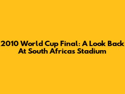 2010 World Cup Final: A Look Back At South Africa's Stadium
