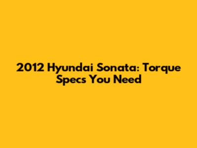 2012 Hyundai Sonata: Torque Specs You Need