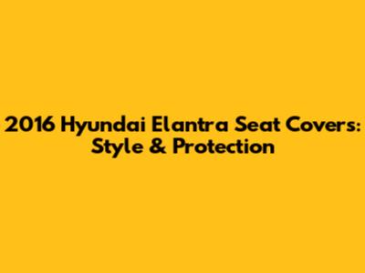 2016 Hyundai Elantra Seat Covers: Style & Protection