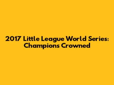 2017 Little League World Series: Champions Crowned