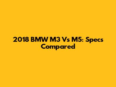 2018 BMW M3 Vs M5: Specs Compared