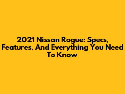 2021 Nissan Rogue: Specs, Features, And Everything You Need To Know