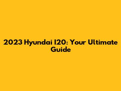 2023 Hyundai I20: Your Ultimate Guide