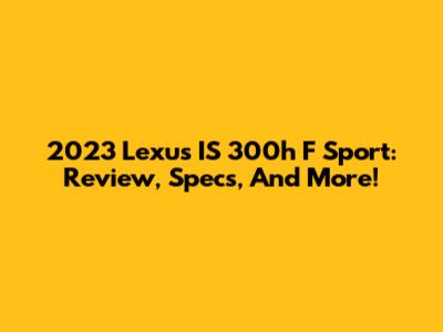 2023 Lexus IS 300h F Sport: Review, Specs, And More!