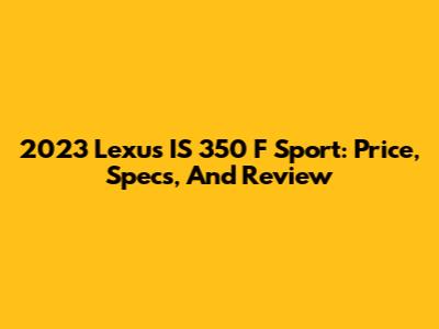 2023 Lexus IS 350 F Sport: Price, Specs, And Review