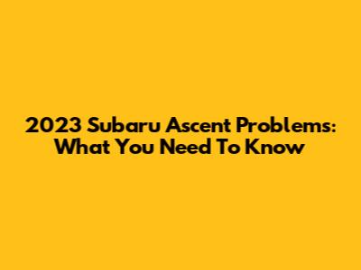 2023 Subaru Ascent Problems: What You Need To Know