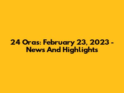 24 Oras: February 23, 2023 - News And Highlights