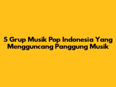 5 Grup Musik Pop Indonesia Yang Mengguncang Panggung Musik