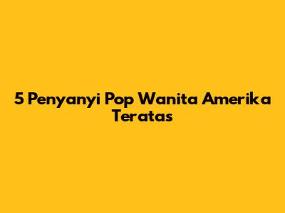 5 Penyanyi Pop Wanita Amerika Teratas
