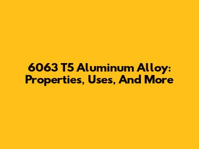 6063 T5 Aluminum Alloy: Properties, Uses, And More