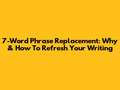 7-Word Phrase Replacement: Why & How To Refresh Your Writing