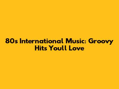 80s International Music: Groovy Hits You'll Love