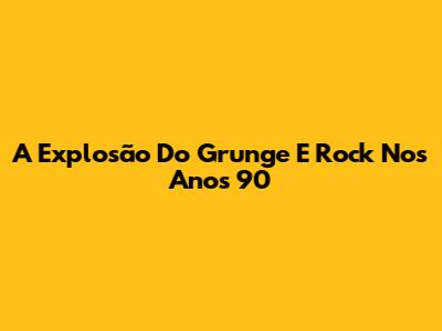 A Explosão Do Grunge E Rock Nos Anos 90