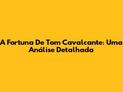 A Fortuna De Tom Cavalcante: Uma Análise Detalhada