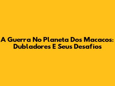 A Guerra No Planeta Dos Macacos: Dubladores E Seus Desafios