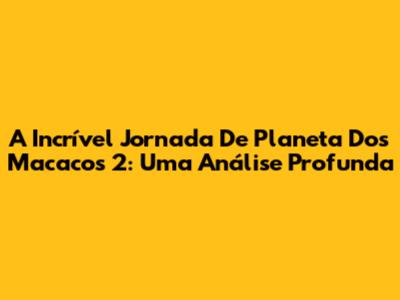 A Incrível Jornada De Planeta Dos Macacos 2: Uma Análise Profunda