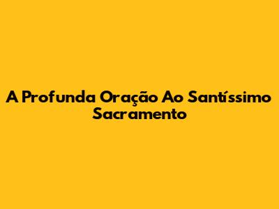 A Profunda Oração Ao Santíssimo Sacramento