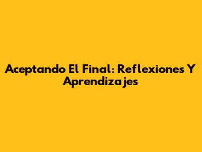 Aceptando El Final: Reflexiones Y Aprendizajes