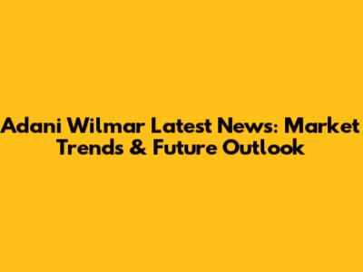 Adani Wilmar Latest News: Market Trends & Future Outlook