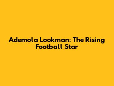 Ademola Lookman: The Rising Football Star