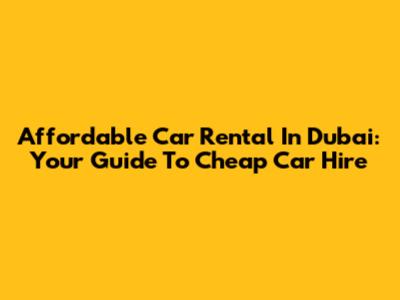 Affordable Car Rental In Dubai: Your Guide To Cheap Car Hire