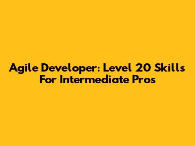 Agile Developer: Level 20 Skills For Intermediate Pros