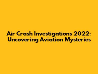 Air Crash Investigations 2022: Uncovering Aviation Mysteries
