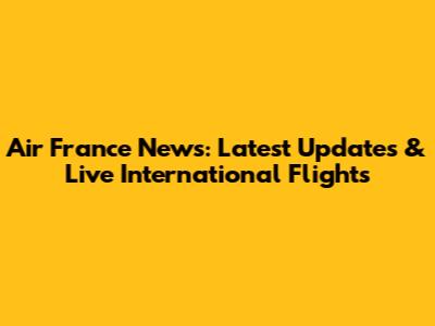 Air France News: Latest Updates & Live International Flights