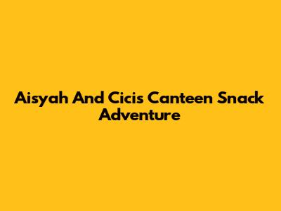Aisyah And Cici's Canteen Snack Adventure