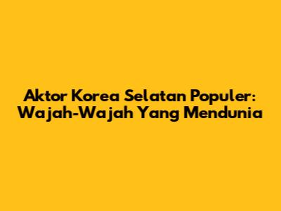 Aktor Korea Selatan Populer: Wajah-Wajah Yang Mendunia