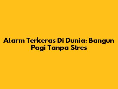 Alarm Terkeras Di Dunia: Bangun Pagi Tanpa Stres