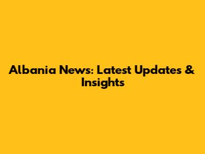 Albania News: Latest Updates & Insights