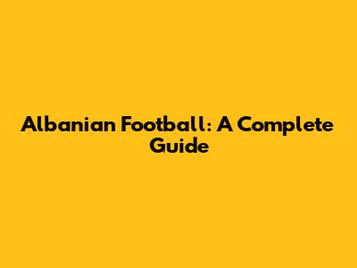 Albanian Football: A Complete Guide