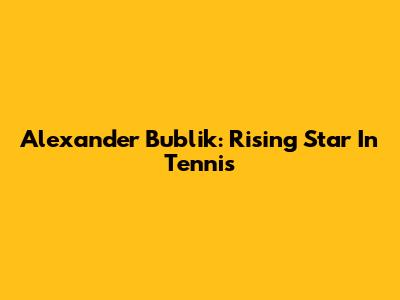 Alexander Bublik: Rising Star In Tennis
