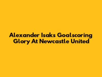 Alexander Isak's Goalscoring Glory At Newcastle United