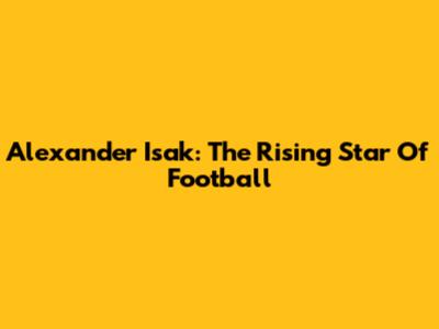 Alexander Isak: The Rising Star Of Football