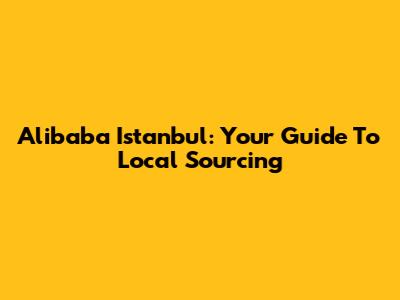 Alibaba Istanbul: Your Guide To Local Sourcing