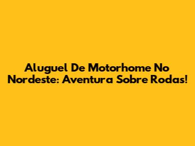 Aluguel De Motorhome No Nordeste: Aventura Sobre Rodas!