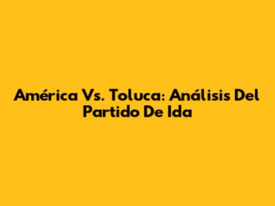 América Vs. Toluca: Análisis Del Partido De Ida