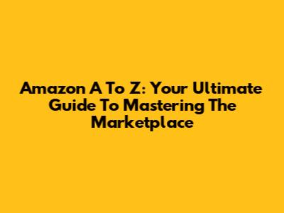 Amazon A To Z: Your Ultimate Guide To Mastering The Marketplace