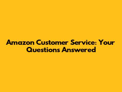 Amazon Customer Service: Your Questions Answered