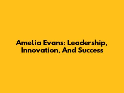 Amelia Evans: Leadership, Innovation, And Success