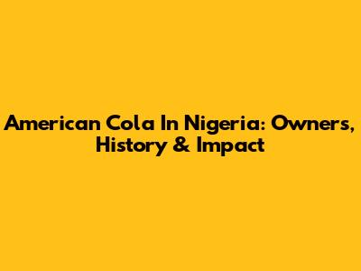 American Cola In Nigeria: Owners, History & Impact